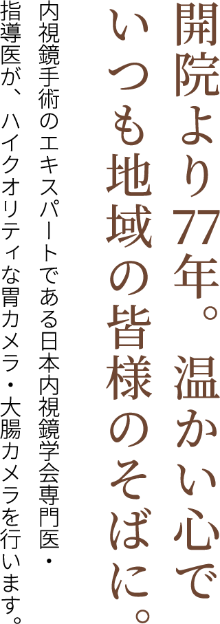 開院より77年。温かい心でいつも地域の皆様のそばに。 内視鏡手術のエキスパートである日本内視鏡学会専門医・指導医が、ハイクオリティな胃カメラ・大腸カメラを行います。