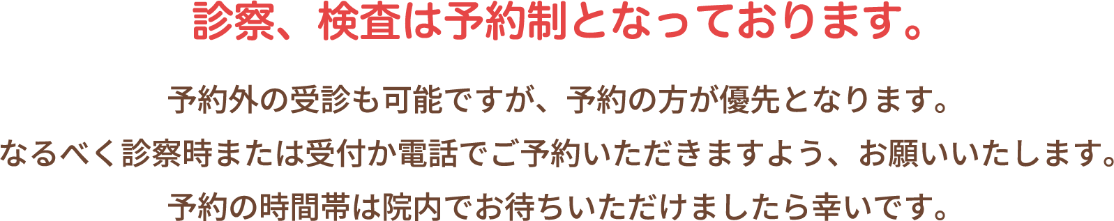 診察、検査は予約制となっております。予約外の受診も可能ですが、予約の方が優先となります。なるべく診察時または受付か電話でご予約いただきますよう、お願いいたします。予約の時間帯は院内でお待ちいただけましたら幸いです。